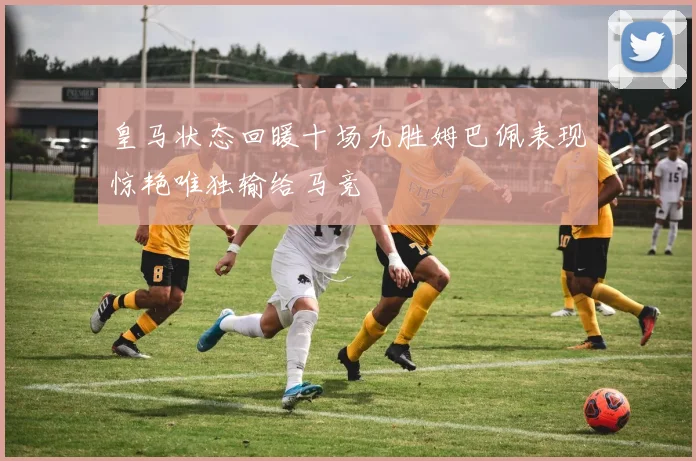 皇马状态回暖十场九胜姆巴佩表现惊艳唯独输给马竞