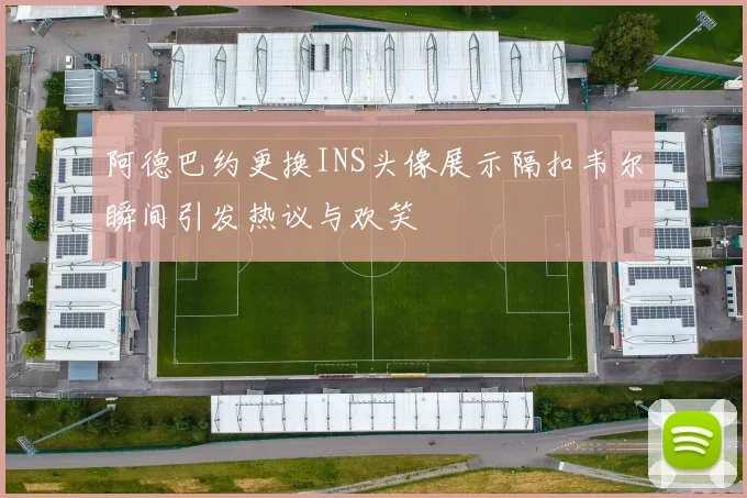 阿德巴约更换INS头像展示隔扣韦尔瞬间引发热议与欢笑