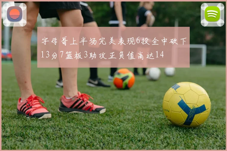 字母哥上半场完美表现6投全中砍下13分7篮板3助攻正负值高达14