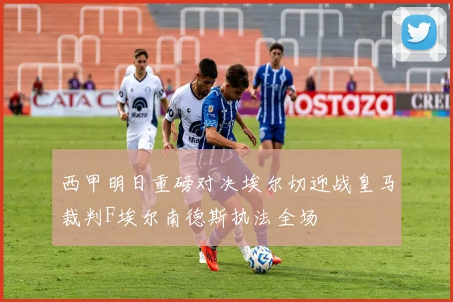 西甲明日重磅对决埃尔切迎战皇马裁判F埃尔南德斯执法全场