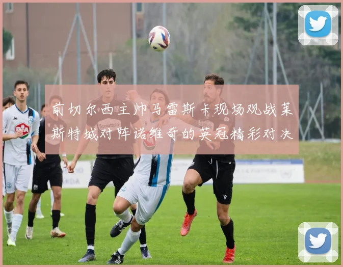 前切尔西主帅马雷斯卡现场观战莱斯特城对阵诺维奇的英冠精彩对决
