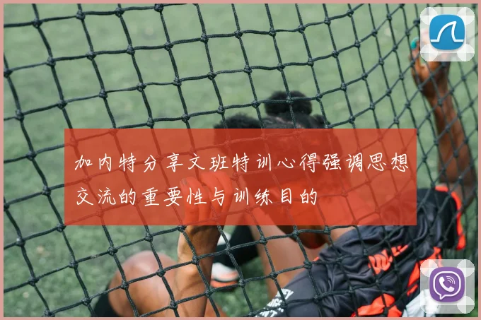 加内特分享文班特训心得强调思想交流的重要性与训练目的